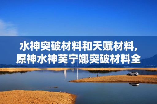 水神突破材料和天赋材料,原神水神芙宁娜突破材料全解析,助力打造顶级枫丹战力 水神突破材料和天赋材料,原神水神芙宁娜突破材料全解析,助力打造顶级枫丹战力