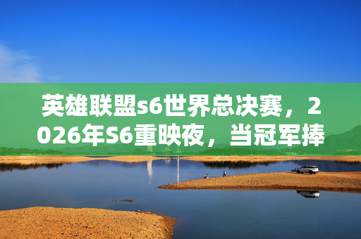 英雄联盟s6世界总决赛,2026年S6重映夜,当冠军捧杯时,我翻到三年前她说等你的聊天记录鼻子一酸 英雄联盟s6世界总决赛,2026年S6重映夜,当冠军捧杯时,我翻到三年前她说等你的聊天记录鼻子一酸