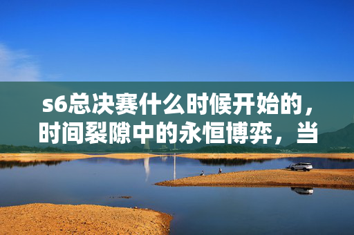 s6总决赛什么时候开始的,时间裂隙中的永恒博弈,当S6总决赛的倒计时成为存在主义的终极诘问 s6总决赛什么时候开始的,时间裂隙中的永恒博弈,当S6总决赛的倒计时成为存在主义的终极诘问