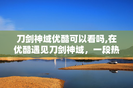 刀剑神域优酷可以看吗,在优酷遇见刀剑神域,一段热血与成长的时光 刀剑神域优酷可以看吗,在优酷遇见刀剑神域,一段热血与成长的时光