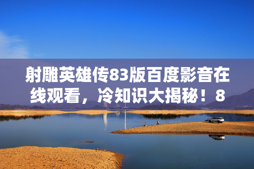 射雕英雄传83版百度影音在线观看,冷知识大揭秘!83版射雕颠覆认知,真相让你目瞪口呆! 射雕英雄传83版百度影音在线观看,冷知识大揭秘!83版射雕颠覆认知,真相让你目瞪口呆!