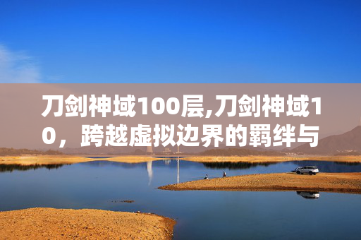 刀剑神域100层,刀剑神域10,跨越虚拟边界的羁绊与成长 刀剑神域100层,刀剑神域10,跨越虚拟边界的羁绊与成长