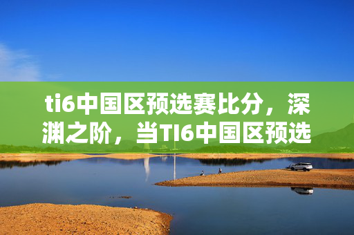ti6中国区预选赛比分,深渊之阶,当TI6中国区预选赛的败者组,成为审判我灵魂的断头台 ti6中国区预选赛比分,深渊之阶,当TI6中国区预选赛的败者组,成为审判我灵魂的断头台