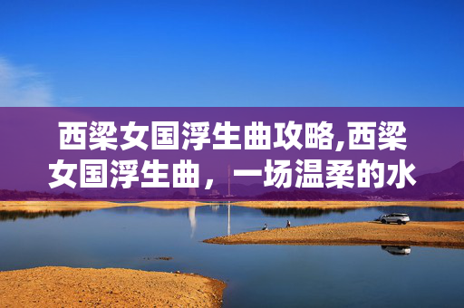 西梁女国浮生曲攻略,西梁女国浮生曲,一场温柔的水月之梦 西梁女国浮生曲攻略,西梁女国浮生曲,一场温柔的水月之梦