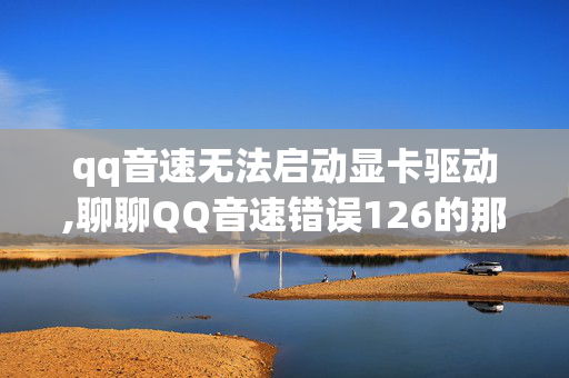 qq音速无法启动显卡驱动,聊聊QQ音速错误126的那些事儿 qq音速无法启动显卡驱动,聊聊QQ音速错误126的那些事儿