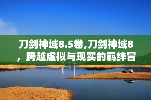 刀剑神域8.5卷,刀剑神域8，跨越虚拟与现实的羁绊冒险