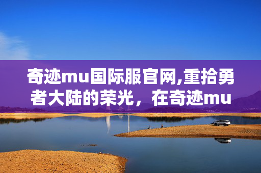 奇迹mu国际服官网,重拾勇者大陆的荣光,在奇迹mu国际服里的热血岁月 奇迹mu国际服官网,重拾勇者大陆的荣光,在奇迹mu国际服里的热血岁月