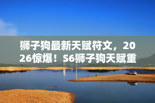 狮子狗最新天赋符文，2026惊爆！S6狮子狗天赋重现，那些旧情鼻子一酸涌上心头