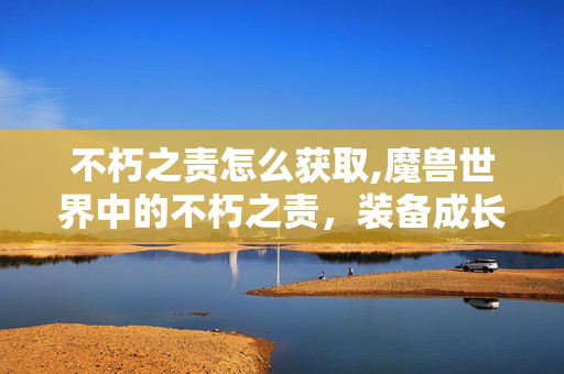 不朽之责怎么获取,魔兽世界中的不朽之责,装备成长的温暖注脚 不朽之责怎么获取,魔兽世界中的不朽之责,装备成长的温暖注脚
