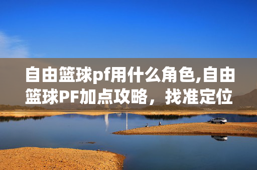 自由篮球pf用什么角色,自由篮球PF加点攻略,找准定位打造全能大前锋 自由篮球pf用什么角色,自由篮球PF加点攻略,找准定位打造全能大前锋