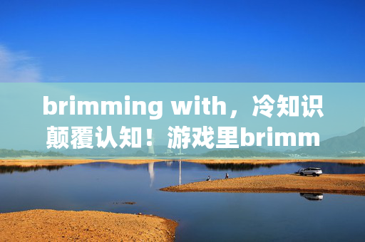 brimming with,冷知识颠覆认知!游戏里brimming的细节竟让你目瞪口呆 brimming with,冷知识颠覆认知!游戏里brimming的细节竟让你目瞪口呆