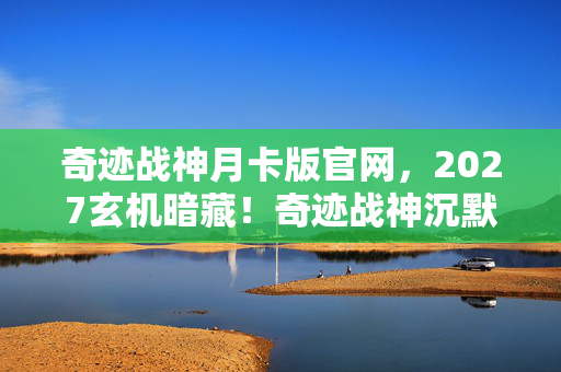 奇迹战神月卡版官网,2027玄机暗藏!奇迹战神沉默三年后,竟藏着这样的命运密码 奇迹战神月卡版官网,2027玄机暗藏!奇迹战神沉默三年后,竟藏着这样的命运密码