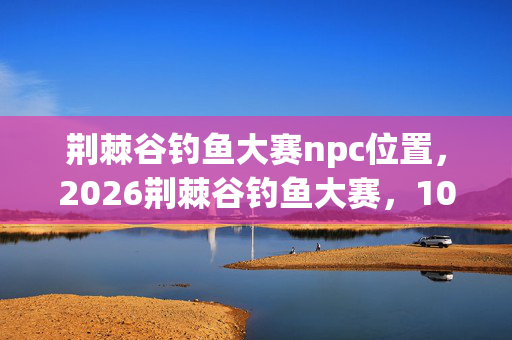荆棘谷钓鱼大赛npc位置,2026荆棘谷钓鱼大赛,10万奖金花落谁家?冠军竟是他! 荆棘谷钓鱼大赛npc位置,2026荆棘谷钓鱼大赛,10万奖金花落谁家?冠军竟是他!