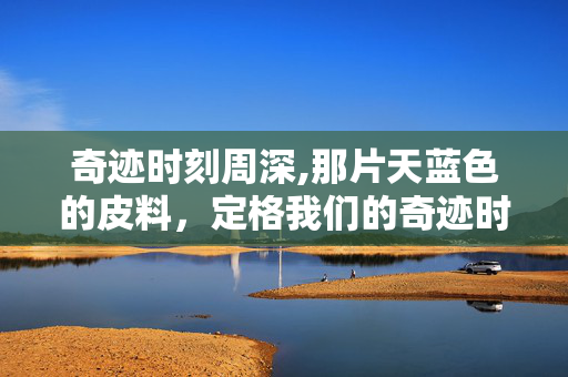 奇迹时刻周深,那片天蓝色的皮料,定格我们的奇迹时刻 奇迹时刻周深,那片天蓝色的皮料,定格我们的奇迹时刻