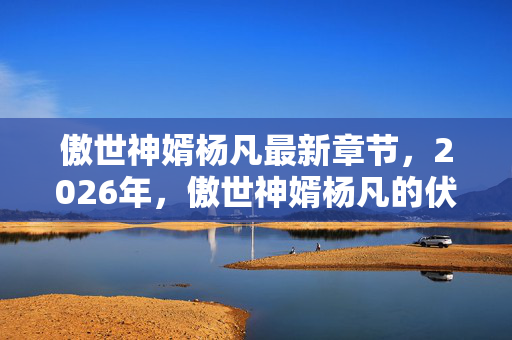 傲世神婿杨凡最新章节,2026年,傲世神婿杨凡的伏笔,虚拟情缘里,我鼻子一酸等到了谁? 傲世神婿杨凡最新章节,2026年,傲世神婿杨凡的伏笔,虚拟情缘里,我鼻子一酸等到了谁?