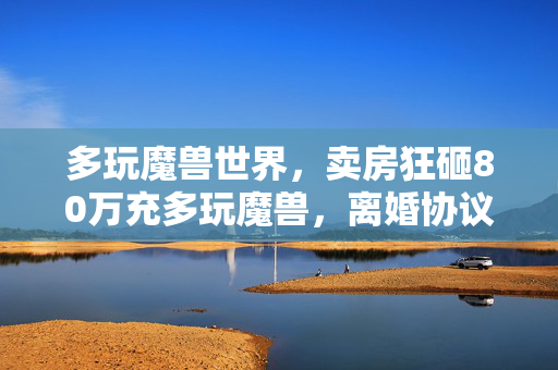 多玩魔兽世界,卖房狂砸80万充多玩魔兽,离婚协议藏惊天隐情,吓到腿软! 多玩魔兽世界,卖房狂砸80万充多玩魔兽,离婚协议藏惊天隐情,吓到腿软!