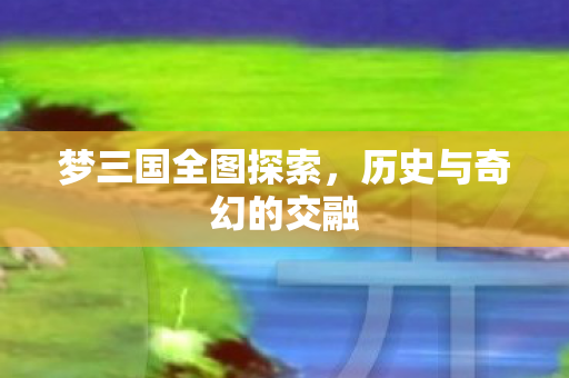 梦三国全图探索,历史与奇幻的交融 梦三国全图探索,历史与奇幻的交融