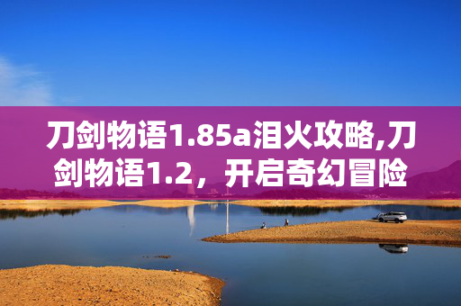 刀剑物语1.85a泪火攻略,刀剑物语1.2,开启奇幻冒险的全新篇章 刀剑物语1.85a泪火攻略,刀剑物语1.2,开启奇幻冒险的全新篇章