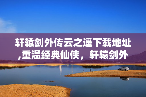 轩辕剑外传云之遥下载地址,重温经典仙侠,轩辕剑外传云之遥的下载与沉浸体验 轩辕剑外传云之遥下载地址,重温经典仙侠,轩辕剑外传云之遥的下载与沉浸体验