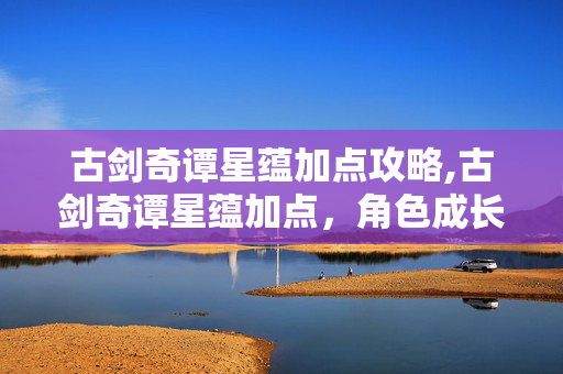 古剑奇谭星蕴加点攻略,古剑奇谭星蕴加点,角色成长的关键抉择 古剑奇谭星蕴加点攻略,古剑奇谭星蕴加点,角色成长的关键抉择