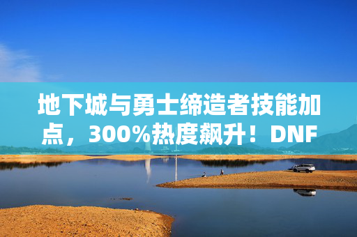 地下城与勇士缔造者技能加点,300%热度飙升!DNF缔造者破圈风暴,从游戏到音乐时尚的意想不到之旅 地下城与勇士缔造者技能加点,300%热度飙升!DNF缔造者破圈风暴,从游戏到音乐时尚的意想不到之旅
