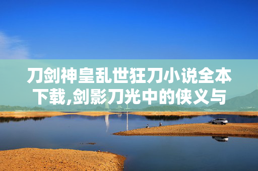 刀剑神皇乱世狂刀小说全本下载,剑影刀光中的侠义与担当——品读与 刀剑神皇乱世狂刀小说全本下载,剑影刀光中的侠义与担当——品读与