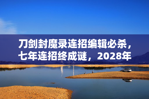 刀剑封魔录连招编辑必杀,七年连招终成谜,2028年关服夜泪目回望江湖路 刀剑封魔录连招编辑必杀,七年连招终成谜,2028年关服夜泪目回望江湖路
