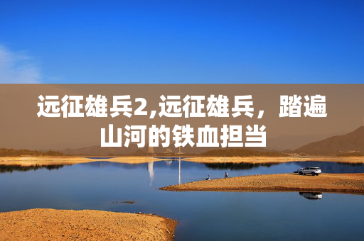 远征雄兵2,远征雄兵,踏遍山河的铁血担当 远征雄兵2,远征雄兵,踏遍山河的铁血担当