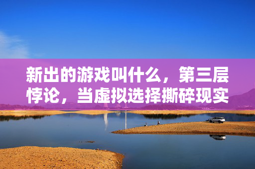 新出的游戏叫什么,第三层悖论,当虚拟选择撕碎现实灵魂的震颤时刻 新出的游戏叫什么,第三层悖论,当虚拟选择撕碎现实灵魂的震颤时刻