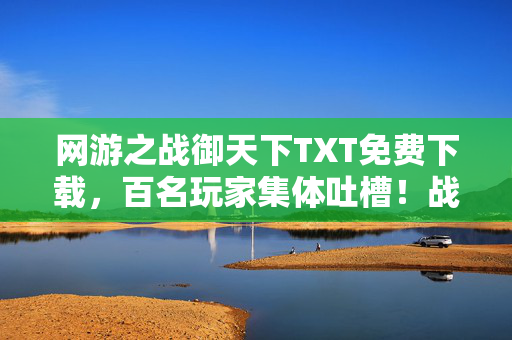网游之战御天下TXT免费下载，百名玩家集体吐槽！战御天下隐藏设定太离谱，记者当场绷不住