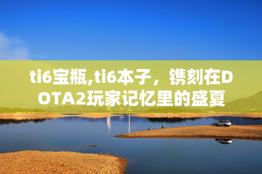 ti6宝瓶,ti6本子,镌刻在DOTA2玩家记忆里的盛夏 ti6宝瓶,ti6本子,镌刻在DOTA2玩家记忆里的盛夏