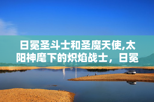 日冕圣斗士和圣魔天使,太阳神麾下的炽焰战士,日冕圣斗士的传奇 日冕圣斗士和圣魔天使,太阳神麾下的炽焰战士,日冕圣斗士的传奇