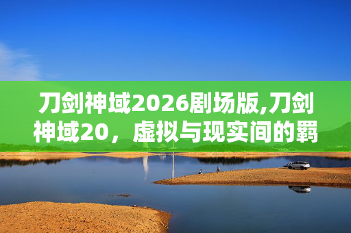 刀剑神域2026剧场版,刀剑神域20,虚拟与现实间的羁绊微光 刀剑神域2026剧场版,刀剑神域20,虚拟与现实间的羁绊微光