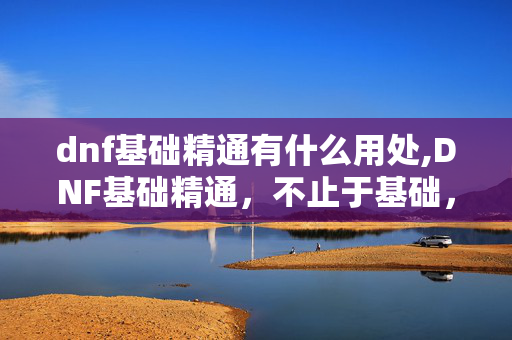 dnf基础精通有什么用处,DNF基础精通,不止于基础,是职业玩法的核心支撑 dnf基础精通有什么用处,DNF基础精通,不止于基础,是职业玩法的核心支撑