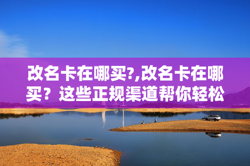 改名卡在哪买?,改名卡在哪买?这些正规渠道帮你轻松获取 改名卡在哪买?,改名卡在哪买?这些正规渠道帮你轻松获取