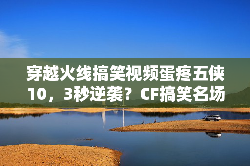 穿越火线搞笑视频蛋疼五侠10,3秒逆袭?CF搞笑名场面大赏,这波操作笑到2027年! 穿越火线搞笑视频蛋疼五侠10,3秒逆袭?CF搞笑名场面大赏,这波操作笑到2027年!