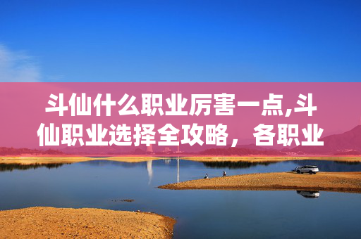 斗仙什么职业厉害一点,斗仙职业选择全攻略,各职业特色与实战强度解析 斗仙什么职业厉害一点,斗仙职业选择全攻略,各职业特色与实战强度解析