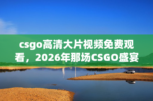 csgo高清大片视频免费观看,2026年那场CSGO盛宴,伏笔藏了十年,如今想起鼻子一酸 csgo高清大片视频免费观看,2026年那场CSGO盛宴,伏笔藏了十年,如今想起鼻子一酸
