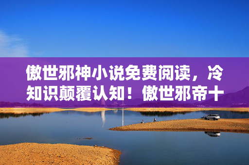 傲世邪神小说免费阅读,冷知识颠覆认知!傲世邪帝十年自嗨,真相揭晓令人目瞪口呆 傲世邪神小说免费阅读,冷知识颠覆认知!傲世邪帝十年自嗨,真相揭晓令人目瞪口呆