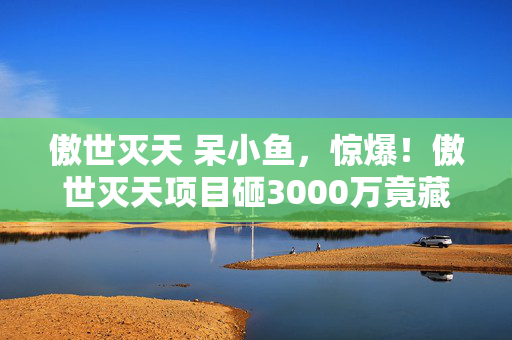 傲世灭天 呆小鱼,惊爆!傲世灭天项目砸3000万竟藏惊天隐情,结果让人吓一跳! 傲世灭天 呆小鱼,惊爆!傲世灭天项目砸3000万竟藏惊天隐情,结果让人吓一跳!