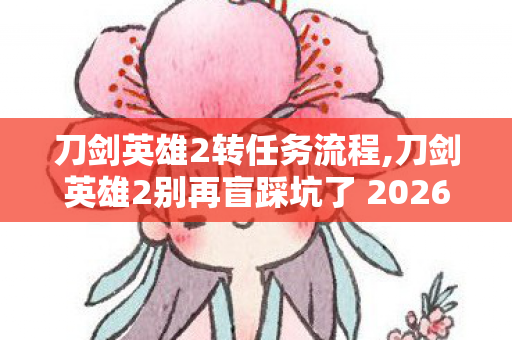 刀剑英雄2转任务流程,刀剑英雄2别再盲踩坑了 2026年12个实测避坑技巧 老玩家亲测防跑路指南