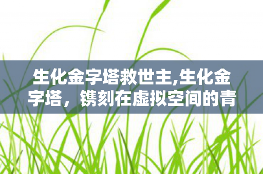 生化金字塔救世主,生化金字塔,镌刻在虚拟空间的青春战歌 生化金字塔救世主,生化金字塔,镌刻在虚拟空间的青春战歌
