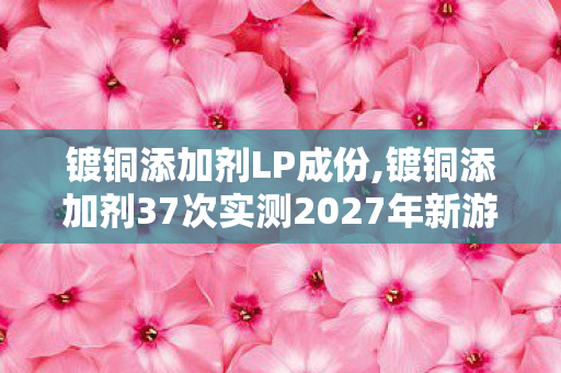镀铜添加剂LP成份,镀铜添加剂37次实测2027年新游隐藏猫腻 玩过的上千老玩家全都上头 镀铜添加剂LP成份,镀铜添加剂37次实测2027年新游隐藏猫腻 玩过的上千老玩家全都上头