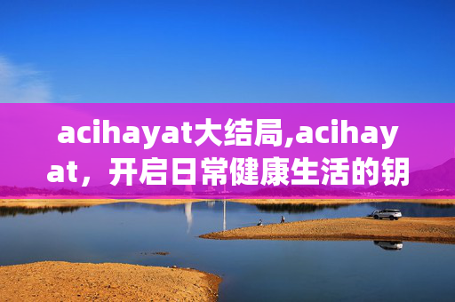 acihayat大结局,acihayat,开启日常健康生活的钥匙 acihayat大结局,acihayat,开启日常健康生活的钥匙