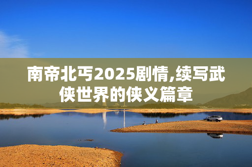 南帝北丐2025剧情,续写武侠世界的侠义篇章 南帝北丐2025剧情,续写武侠世界的侠义篇章