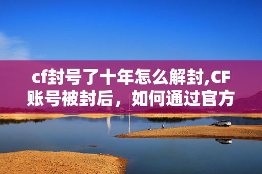 cf封号了十年怎么解封,CF账号被封后,如何通过官方渠道尝试解封 cf封号了十年怎么解封,CF账号被封后,如何通过官方渠道尝试解封