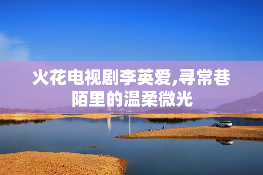 火花电视剧李英爱,寻常巷陌里的温柔微光 火花电视剧李英爱,寻常巷陌里的温柔微光