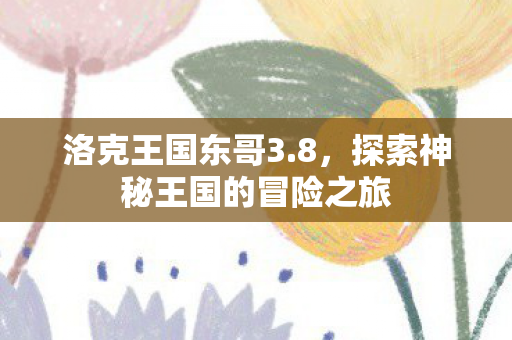 洛克王国东哥3.8,探索神秘王国的冒险之旅 洛克王国东哥3.8,探索神秘王国的冒险之旅