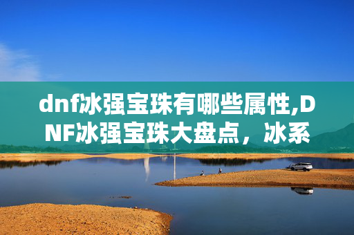 dnf冰强宝珠有哪些属性,DNF冰强宝珠大盘点,冰系职业打造的关键选择 dnf冰强宝珠有哪些属性,DNF冰强宝珠大盘点,冰系职业打造的关键选择