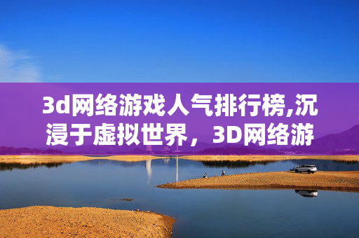3d网络游戏人气排行榜,沉浸于虚拟世界，3D网络游戏的多元魅力与成长空间